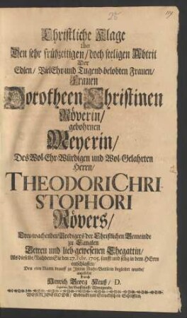 Christliche Klage über Den sehr frühzeitigen/ doch seeligen Abtrit Der Edlen/ VielEhr- und Tugend-belobten Frauen/ Frauen Dorotheen Christinen Röverin/ gebohrnen Meyerin/ Des Wol-Ehr-Würdigen und Wol-Gelahrten Herrn/ Thodori Christophori Rövers/ Treu-wachenden Predigers der Christlichen Gemeinde zu Langlen ... Ehegattin/ Als dieselbe/ Nachdem Sie den 27. Febr. 1705. sanfft und selig in dem Herrn entschlaffen/ den 5ten Martii drauff zu Ihrem Ruhe-Bettlein begleitet wurde/ angestellet Durch Henrich Georg Neuß/ D. Superint. der Graffschafft Wernigerode