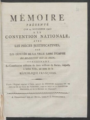 Mémoire Présenté (Le 14 Novembre 1792) A La Convention Nationale, Avec Les Pièces Justificatives, Par Les Députés De La Ville Libre D'Empire De Francfort Sur le Mein Concernant La Contribution militaire de deux millions de florins, imposée à ladite [!] Ville, au nom de la République Françoise ; D'après l'original imprimé à Paris, précédé du Discours Prononcé Par Les Deputés De La Ville De Francfort, Dans La Salle De La Convention Nationale, Et De La Reponse Du President
