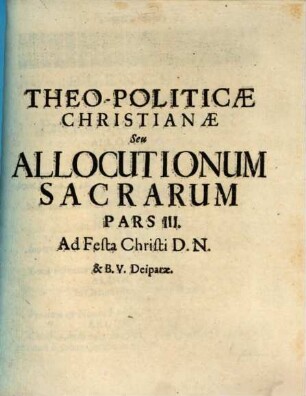 Theo-Politica Christiana Seu Allocutiones Sacræ Ad Academicos : per quas Doctrinæ Evangelicæ Ceu Principia Christinæ Politiæ ad mores Sanctiùs efformandos declarantur, Pars III.. Ad Festa Christi D.N. & B.V. Deiparæ