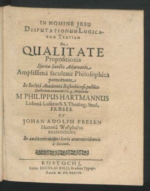 Disputationum Logicarum Tertiam De Qualitate Propositionis ... facultate Philosophica permittente In ... Academia Rostochiensi, publio Doctorum examini Ex. g. subiicient M. Philippus Hartmannus Lubena Lusatus S.S. Theolog. Stud. Praeses. Et Johan Adolph Freien Huxaria Westphalus Respondens : ... 6 Decemb.