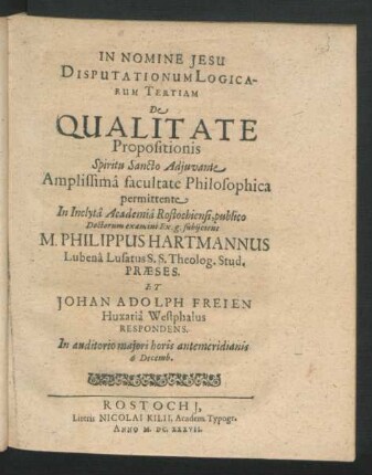 Disputationum Logicarum Tertiam De Qualitate Propositionis ... facultate Philosophica permittente In ... Academia Rostochiensi, publio Doctorum examini Ex. g. subiicient M. Philippus Hartmannus Lubena Lusatus S.S. Theolog. Stud. Praeses. Et Johan Adolph Freien Huxaria Westphalus Respondens : ... 6 Decemb.