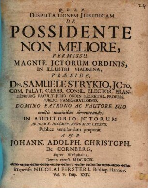 Disputationem Iuridicam De Possidente Non Meliore, Permissu Magnif. ICtorum Ordinis, In Illustri Viadrina, Praeside, Dn. Samuele Strykio ... In Auditorio ICtorum Ad Diem X. Decembr. Anno MDCLXXXVII. Publice ventilandam proponit A. & R. Johann. Adolph. Christoph. De Cornberg, Eques Westphalus