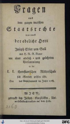 Fragen aus dem ganzen teutschen Staatsrechte, woraus der adelige Herr Joseph Edler von Gall des H.R.R. Ritter vor einer adelich- und gelehrten Versammlung in der k.k. theresianischen Ritterschule sich öffentlich prüfen läßt. Den des Augustmonats im Jahre 1768.
