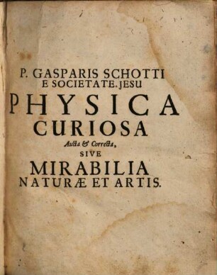 P. Gasparis Schotti Regis Curiani E Societate Jesu, Olim in Panormitano Siciliae, postea in Herbipolitano Franconiae Gymnasio eiusdem Societatis Jesu Matheseos Professoris, Physica Curiosa, Sive Mirabilia Naturae Et Artis Libris XII. Comprehensa : Quibus pleraque, quae de Angelis, Daemonibus, Hominibus, Spectris, Energumenis, Monstris, Portentis, Animalibus, Meteoris, &c. rara, arcana, curiosaq[ue] circumferentur, ad Veritatis trutinam expenduntur, variis ... disquisitionibus excutiuntur, & innumeris exemplis illustrantur ; Cum figuris aeri incisis, & Privilegio