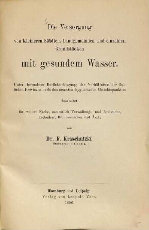 Die Versorgung von kleineren Städten, Landgemeinden und einzelnen Grundstücken mit gesundem Wasser : Unter besonderer Berücksichtigung der Verhältnisse der östlichen Provinzen nach den neuesten hygienischen Gesichtspunkten bearbeitet für weitere Kreise namentlich Verwaltungs- und Baubeamte, Techniker, Brunnenmacher und Ärzte von F. Kraschutzki