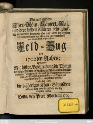 Der auff Seiten Jhro Röm. Käyserl. Maj. und dero hohen Alliirten sehr glücklich vollendete, hingegen aber auff seiten der beyden vereinigten Cronen von Spanien und Franckreich gar unglücklich abgelauffene Feld-Zug des 1702ten Jahrs : Worinnen Mit histor. Beschreibung der Thaten der hohen Alliirten in Jtalien, am Rhein, und in den Niederlanden, absonderlich aber auch die Ruinirung und Nehmung der Spanischen Silber-Flotte vor Vigos mit unpartheyischer Feder vorgestellet werden ; ingleichen auch die bißherigen Chur-Bäyrischen Affairen und was sich dißfalls künfftig ereignen möchte