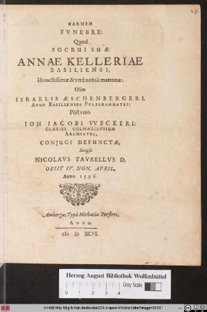 CARMEN || FVNEBRE:|| Quod SOCRUI SUAE || ANNAE KELLERIAE || BASILIENSI,|| Honestissimae & verè nobili matronae:|| Olim || ISRAELIS AESCHENBERGERI,|| APUD BASILIENSES POLIGRAMMATEI:|| Pòst verò || IOH. IACOBI VVECKERI:|| CLARISS, COLMARIENSIUM || ARCHIATRI,|| CONJUGI DEFUNCTAE,|| Scripsit || NICOLAVS TAVRELLVS D.|| OBIIT IV. NON. APRIL.|| Anno 1596.|| (IN MEMORIAM ET HONOREM CATHARI-||NAE AESCHENBERGERIAE BASILIENSIS ... || MATRONAE DEFVN-||CTAE: A NICOLAO TAVRELLO MONTBELGAR-||densi, marito ejus derelicto maestissi-||mo scriptum.|| Obijt Altorfii 6. Sept. Anno 1598.||)