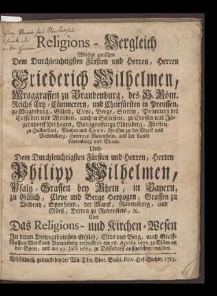 Religions-Vergleich Welcher zwischen Dem Durchleuchtigsten Fürsten und Herren, Herren Friederich Wilhelmen, Mcraggraffen zu Brandenburg, des H. Röm. Reichs Erz-Cämmerern, und Churfürsten in Preussen, zu Magdeburg, Gülich, Cleve, Berg, Stettin, Pommern der Cassuben und Wenden, auch in Schlesien, zu Crossen und Jäferndorff Herzogen, Burggraffen zu Nürnberg Fürsten zu Halberstatt, Minden und Camin, Graffen zu der Marck und Ravensberg, Herren zu Ravenstein, und der Lande Lawenburg und Butau Und Dem Durchleuchtigsten Fürsten und Herren, Herren Philipp Wilhelmen, Pfalz-Graffen bey Rhein, in Bayern zu Gülich, Cleve und Berge Hertzogen, Grtaffen zu Veldentz, Sponheim, der Marck, Ravensberg, und Mörß, Herren zu Ravenstein, u. Uber Das Religions- und Kirchen-Wesen In denen Hertzogthumben Gülin, Cleve und Berg, auch Graffschafften Marck und Ravensberg respectivè am 26. Aprilis 1672. zu Cöllen an der Spree, und am 30. Julii 1673. zu Düsseldorff auffgerichtet worden.