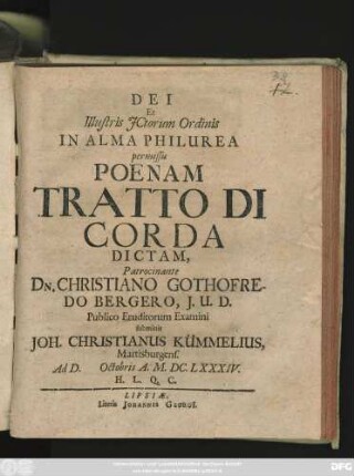 Dei Et Illustris ICtorum Ordinis In Alma Philurea permissu Poenam Tratto Di Corda Dictam, Patrocinante Dn. Christiano Gothofredo Bergero, I.U.D. Publico Eruditorum Examini submittit Joh. Christianus Kümmelius, Martisburgens. Ad D. [...] Octobris A. M.DC.LXXXIV. H.L.Q.C.
