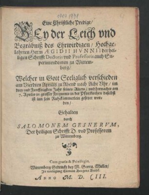 Eine Christliche Predigt/ Bey der Leich und Begräbniß des Ehrwirdigen/ Hochgelahrten Herrn Aegidii Hunnii der heiligen Schrifft Doctoris und Professoris auch Superintendenten zu Wittemberg : Welcher in Gott Seeliglich verschieden am Vierdten Aprilis zu Abend nach Acht Uhr/ im drey und Funfftzigsten Jahr seines Alters/ unnd hernacher am 7. Aprilis in grosser Frequents in der Pfarrkirchen daselbst ist inn sein Ruhekämmerlein gesetzet worden