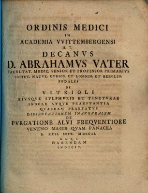 Ordinis Medici In Academia VVittembergensi H. T. Decanvs D. Abrahamvs Vater ... De Vitrioli Eivsqve Svlphvris Et Tinctvrae Indole Atqve Praestantia Qvaedam Praefatvs Dissertationem Inavgvralem De Pvrgatione Alvi Freqventiore Veneno Magis Qvam Panacea ... Habendam Indicit