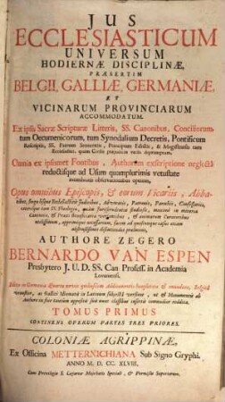 Jus Ecclesiasticum Universum Hodiernae Disciplinae : Praesertim Belgii, Galliae, Germaniae, Et Vicinarum Provinciarum Accomodatum. Ex ipsis Sacrae Scripturae Litteris, SS. Canonibus, Conciliorum, tum Oecumenicorum, tum Synodalium Decretis, Pontificum Rescriptis, SS. Patrum Sententiis, Principum Edictis, & Magistratûs tam Ecclesiastici ... depromptum, 1/3. Continens Operum Partes Tres Priores