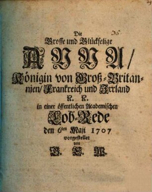 Die Grosse und Glückselige Anna, Königin von Groß-Britannien, Frankreich und Irrland [et]c. [et]c. : in einer öffentlichen Academischen Lob-Rede den 6ten Maii 1707
