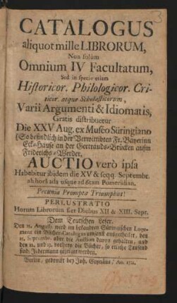 Catalogus aliquot mille Librorum, Non solùm Omnium IV Facultatum, Sed in specie etiam Historicor. Philologicor. Criticor. atque Scholasticorum, Varii Argumenti & Idiomatis ... : Die XXV Aug. ex Muséo Süringiano ... Auctio verò ipsa Habebitur die XV & seqq. Septembr. ...
