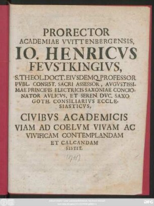 Rector Academiae VVittenbergensis, Io. Henricvs Fevstkingivs, S. Theol. Doct. Eivsdemq. Professor Pvbl. Consist. Sacri Assessor , ... Civibvs Academicis Viam Ad Coelvm Vivam Ac Vivificam Contemplandam Et Calcandam Sisit : [P. P. Vvittebergae Prid. Fer. I. Pasch. A. O. R. MDCCXI.]