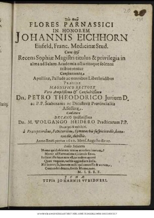 Flores Parnassici In Honorem Johannis Eichhorn Eisfeld. Franc. Medicinae Stud. Cum ipsi Recens Sophiae Magistri titulus & privilegia in alma ad Salam Academia actu rituque solenni tribuerentur ... Praeside ... Dn. Petro Theodorico ... Conlatore Decano ... Dn. M. Wolgango Heidero ... Decerpti & exhibiti. a Praeceptoribus, Favitoribus, Symmachis suspiciendis, honorandis, dilectis. Anno ... 1620. Mens. Augusto die 29