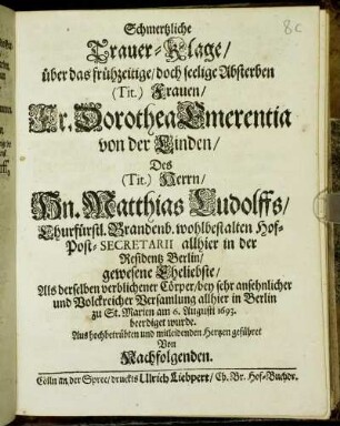 Schmertzliche Trauer-Klage/ über das frühzeitige/ doch seelige Absterben (Tit.) Frauen/ Fr. Dorothea Emerentia von der Linden/ Des (Tit.) Herrn ... Matthias Ludolffs ... Eheliebste : Als derselben verblichener Cörper ... am 6. Augusti 1693. beerdiget wurde. Aus hochbetrübten und mitleidenden Hertzen geführet Von Nachfolgenden