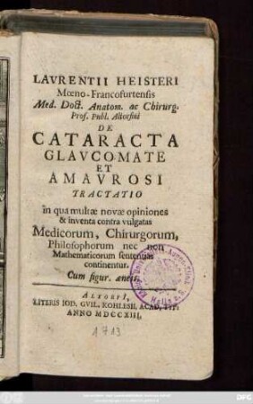 Lavrentii Heisteri Mœno-Francofurtensis Med. Doct. Anatom. ac Chirurg. Prof. Publ. Altorfini De Cataracta Glavcomate Et Amavrosi Tractatio : in qua multæ novæ opiniones & inventa contra vulgatas Medicorum, Chirurgorum, Philosophorum, nec non Mathematicorum sententias continentur ; Cum figur. æneis