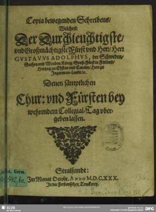 Copia bewegenden Schreibens, Welches: Der Durchleuchtigste, vnd Großmächtigste Fürst vnd Herr, Herr Gvstavvs Adolphvs, der Schweden, Gothen vnd Wenden König ... Denen sämptlichen Chur: vnd Fürsten bey wehrendem Collegial-Tag vbergeben lassen