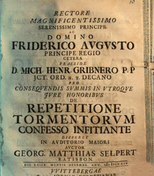 Rectore Magnificentissimo Serenissimo Principe Ac Domino Friderico Avgvsto Principe Regio Cetera Praeside D. Mich. Henr. Gribnero P. P. JCt. Ord. H. T. Decano Pro Conseqvendis Svmmis In Vtroqve Jvre Honoribvs De Repetitione Tormentorvm Confesso Infitiante Disseret In Avditorio Maiori Avctor Georg. Matthias Selpert Ratisbon. Die XXIIX. Mensis Decembr. Ann. MDCCXIV.