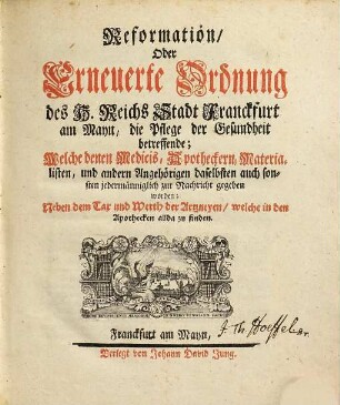 Reformation, Oder Erneuerte Ordnung des H. Reichs Stadt Franckfurt am Mayn, die Pflege der Gesundheit betreffende : welche denen Medicis, Apotheckern, Materialisten ... zur Nachricht gegeben worden ; [Signatum Franckfurt den 14. Septembris, Anno 1668.]