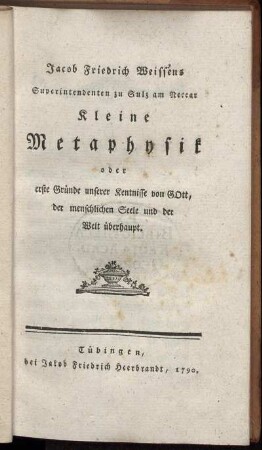 Jacob Friedrich Weissens Superintendenten zu Sulz am Neccar Kleine Metaphysik oder erste Gründe unserer Kentnisse von Gott, der menschlichen Seele und der Welt überhaupt