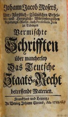 Johann Jacob Mosers, Chur-Fürstlich-Cöllnischen Geheimen- und Herzoglich-Würtembergischen Regierungs-Raths, auch Professoris Juris zu Tübingen Vermischte Schrifften über mancherley Das Teutsche Staats-Recht betreffende Materien, [1]