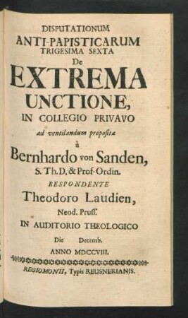 Disputationum Anti-Papisticarum Trigesima Sexta De Extrema Unctione, In Collegio Privavo ad ventilandum proposita `a Bernhardo von Sanden, S. Th. D. & Prof. Ordin. Respondente Theodoro Laudien, Neod. Pruss. In Auditorio Theologico Die [] Decemb. Anno MDCCVIII