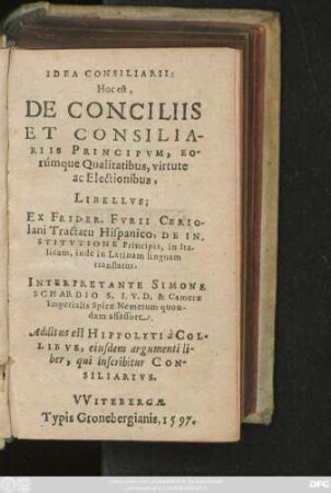 IDEA CONSILIARII:|| Hoc est,|| DE CONCILIIS || ET CONSILIA-||RIIS PRINCIPVM, EO-||rúmque Qualitatibus, virtute || ac Electionibus,|| LIBELLVS;|| EX FRIDER. FVRII CERIO-||lani Tractatu Hispanico, DE IN-||STITVTIONE Principis, in Ita-||licam, inde in Latinam linguam || translatus.|| INTERPRETANTE SIMONE || SCHARDIO S. I. V. D. & Camerae || Imperialis Spirae Nemetum quon-||dam assessore.|| Additus est HIPPOLYTI à COL-||LIBVS, eiusdem argumenti li-||ber, qui inscribitur CON-||SILIARIVS.||