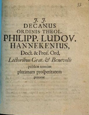 Decanus Ordinis Theol. Philipp. Ludov. Hannekenius, Doct. & Prof. Ord. Lectoribus Grat. & Benevolis publico nomine plurimam prosperitatem precatur : [P.P. Wittebergae, A.O.R. MDCXCVII. XXII. August.]