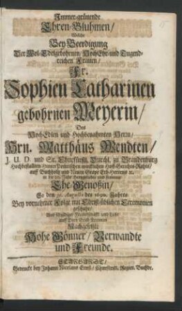 Immer-grünende Ehren-Bluhmen/ Welche Bey Beerdigung Der Wol-Edelgebohrnen/ HochEhr- und Tugendreichen Frauen/ Fr. Sophien Catharinen gebohrnen Meyerin/ Des ... Hrn. Matthäus Wendten/ I.U.D. und Sr. Churfürstl. Durchl. zu Brandenburg ... Hoff-Gerichts-Rahts ... Ehe-Genoßin/ So den 31. Augusti des 1690. Jahres ... auff Dero Grab streueten Nachgesetzte Hohe Gönner/ Verwandte und Freunde
