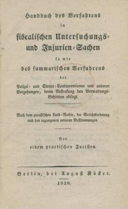 Handbuch des Verfahrens in fiscalischen Untersuchungs- und Injurien-Sachen : so wie des summarischen Verfahren bei Polizei- und Steuer-Contraventionen und anderen Vergehungen, deren Bestrafung den Verwaltungs-Behörden obliegt ; Nach dem preussischen Land-Rechte, der Gerichtsordnung und den ergangenen neueren Bestimmungen