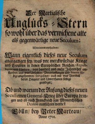 Der Martialische Unglücks-Stern so wohl über das verwichene alte als gegenwärtige neue Seculum : Worinnen enthalten: Wann eigentlich dieses neue Seculum angegangen sey, was vor merckwürdige Kriege und Troublen in denen Europäischen Reichen, Republiquen und Ländern, von hundert und mehr Jahren her entstanden, aus was Ursachen, Veranlassungen und Praetext selbige angesponnen, fortgesetzet, auch mit was Vortheil deren Häupter und Unterthanen selbige geendiget; Ob und warum der Anfang dieses neuen Seculi einen General-Krieg über Europa bringen und ob auch Franckreich sein Monarchisches Dessein ausführen werde?