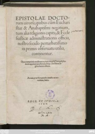 EPISTOLAE DOCTO=||rum uirorũ, quibus cùm Euchari||stiae & Anabaptismi negotium,|| tum alia religionis capita, & Eccle||siasticae administrationis officia,|| nostro seculo perturbatissimo || inprimis obseruatu utilia,|| continentur.|| Opus cumprimis eruditum ac pium ... || Reip.Christianae er-||gò in lucem editum.|| Rerum et uerborum in his omnibus memo-||rabilium Index.|| ... ||