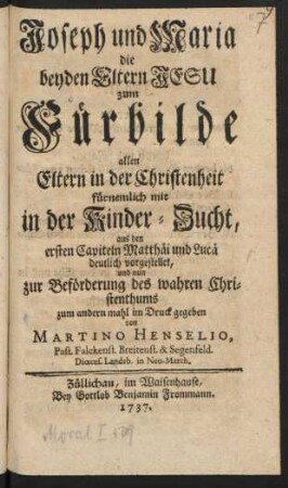 Joseph und Maria die beyden Eltern Jesu zum Fürbilde allen Eltern in der Christenheit fürnemlich mit in der Kinder-Zucht : aus den ersten Capiteln Matthäi und Lucä deutlich vorgestellet, und nun zur Beförderung des wahren Christenthums zum andern mahl im Druck gegeben