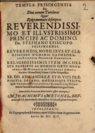 Templa Frisingensia Et Diui eorum Tutelares : Quos Epigrammate descriptos ... Stephano Episcopo Frisingensi ... Dominis Cathedralis Ecclesiae Frisingae Canonicis ... Item ... Sixto Monasterii SS. Michaelis Et Stephani Abbati, Ioanni Monasterij Nouae-Cellae Praeposito ... Ad S. Andreae Et D. Viti Praepositis, Decanis, Caeterisqve Vtrivsqve Venerabilis Capitvli Canonicis, Dominis ac Fautoribus suis ... Cum debito honore ac Reuerentia offert dicatque M. Joachimvs Meychel, Brvnouiensis FF. Iuniorum in Monasterio VVeyhenstephan Praeceptor