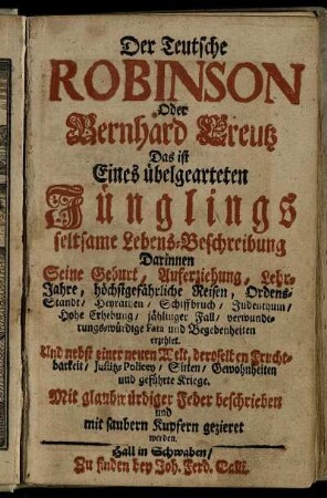 Der Teutsche Robinson Oder Bernhard Creutz : Das ist Eines übelgearteten Jünglings seltsame Lebens-Beschreibung ; Darinnen Seine Geburt, Auferziehung, Lehr-Jahre, höchstgefährliche Reisen, Ordens-Standt, Heyrathen, Schiffbruch, Judenthum, Hohe Erhebung, jählinger Fall, verwunderungs-würdige Fata und Begebenheiten erzehlet ; Und nebst einer neuen Welt, deroselben Fruchtbarkeit, Justitz-Policey, Sitten, Gewohnheiten und geführte Kriege ; Mit glaubwürdiger Feder beschrieben und mit saubern Kupfern gezieret werden