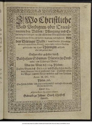 Zwo Christliche Wald Predigten/ oder Tractäten von den Wälden/ Pflantzung und Erhaltung derselbigen/ welche allein von Gott geschicht/ ohne alle menschliche Mühe und Arbeit/ in gemein/ und sonderlich von dem Thüringer Walde/ damit Gott der Allmechtige/ als mit einem herrlichen Kleinod/ neben vielen andern Gnadengaben mehr/ diß Land Thüringen geschmücket und gezieret hat