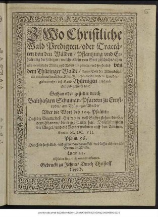 Zwo Christliche Wald Predigten/ oder Tractäten von den Wälden/ Pflantzung und Erhaltung derselbigen/ welche allein von Gott geschicht/ ohne alle menschliche Mühe und Arbeit/ in gemein/ und sonderlich von dem Thüringer Walde/ damit Gott der Allmechtige/ als mit einem herrlichen Kleinod/ neben vielen andern Gnadengaben mehr/ diß Land Thüringen geschmücket und gezieret hat
