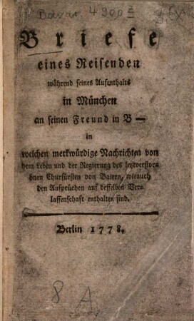 Briefe eines Reisenden während seines Aufenthalts in München an seinen Freund in B- : in welchen merkwürdige Nachrichten von dem Leben und der Regierung des letztverstorbnen Churfürsten von Baiern, wieauch den Ansprüchen auf desselben Verlassenschaft enthalten sind