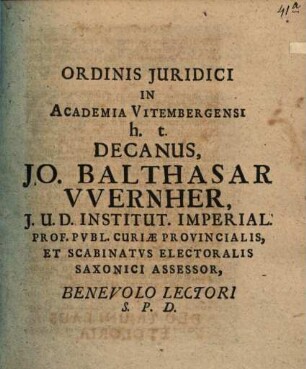Ordinis Juridici In Academia Vitembergensi h.t. Decanus Jo. Balthasar VVernher, J.U.D. ... Benevolo Lectori S.P.D