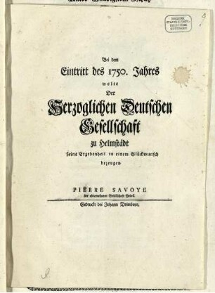 Bei dem Eintritt des 1750. Jahres wolte Der Herzoglichen Deutschen Gesellschaft zu Helmstädt seine Ergebenheit in einem Glückwunsch bezeugen Pierre Savoye der obbemeldeten Gesellschaft Pedell.