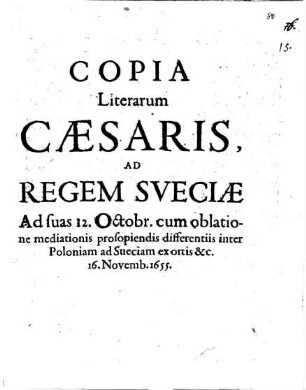 Copia Literarum Caesaris, Ad Regem Sveciae Ad suas 12. Octobr. cum oblatione mediationis prosopiendis differentiis inter Poloniam ad Sueciam ex ortis &c. 16. Novemb. 1655. : [Viennae 16. Novemb. 1655.]