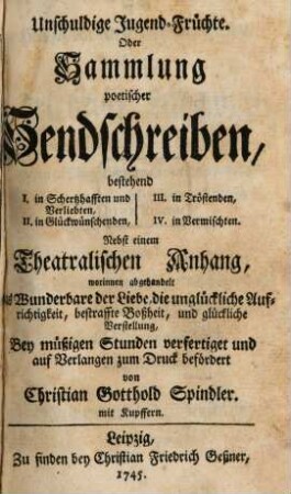 Unschuldige Jugend-Früchte. Oder Sammlung poetischer Sendschreiben, bestehend I. in Schertzhafften und Verliebten, II. in Glückwünschenden, III. in Tröstenden, IV. in Vermischten : Nebst einem Theatralischen Anhang, worinnen abgehandelt das Wunderbare der Liebe, die unglückliche Aufrichtigkeit, bestraffte Boßheit, und glückliche Verstellung