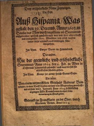 Drey erschröckliche Newe Zeytungen, Die Erste, Auß Hispania, Was gestalt den 19. Decemb. Anno 1603, in Seuilia das Meer durch vngestüme v[n]d Sturmwind außgebrochen ... : Die ander, Wie der grewliche vnd ersschröckliche Sturmwind, Anno 1604, den 4. Feb. zu Wien in Oesterreich Jämmerlich gehauset, ... ; Die dritte, Von einem verzweiffelten Geitzhals Andreas Bron genant, ...