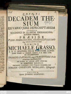 Decadem Thesium Ex Vario Jure Depromptarum Consesu Magnifici In Illustri Eberhardina Jctorum Ordinis, Præside ... Domino Michaele Grasso, J. U. D. Sereniss. Ducis Wurtemb. Consiliar Pand. ... Devenerando Ad Diem IV. April Anno MDCCXXI. In Auditorio Juridico Speciminis Academici Loco Publice Defensum Ibit Johann Christoph Weinland, Eßlingensis ...