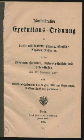 Administrative Exekutions-Ordnung für direkte und indirekte Steuern, öffentliche Abgaben, Kosten [et]c. in den Provinzen Hannover, Schleswig-Holstein und Hessen-Nassau vom 22. September 1867, nebst Ministerial-Instruktion vom 3. Febr. 1868 und Ergänzungen, Gebühren-Tarif und Formularen [et]c.