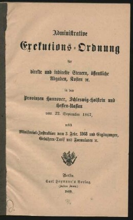Administrative Exekutions-Ordnung für direkte und indirekte Steuern, öffentliche Abgaben, Kosten [et]c. in den Provinzen Hannover, Schleswig-Holstein und Hessen-Nassau vom 22. September 1867, nebst Ministerial-Instruktion vom 3. Febr. 1868 und Ergänzungen, Gebühren-Tarif und Formularen [et]c.