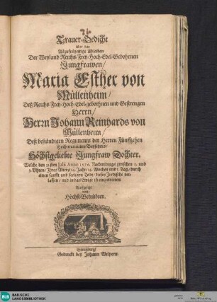 Trauer-Gedicht über das Allzufrühzeitige Ableiben Der Weyland Reichs-Frey-Hoch-Edel-Gebohrnen Jungfrawen, Maria Esther von Müllenheim, Deß Reichs-Frey-Hoch-Edel-geborhnen und Gestrengen Herrn, Herrn Johann Reinhards von Müllenheim, Deß beständigen Regiments der Herren Fünffzehen Hochmeritirten Beysitzers, Höchstgeliebte Jungfraw Dochter, Welche den 21.sten Julii Anno 1676. Nachmittags zwischen 2. und 3. Uhren, Ihres Alters 14. Jahr, 14. Wochen und I. Tag, durch einen sanfft und seeligen Todt, dieses Irrdische verlassen, und in das Ewige ist eingetretten