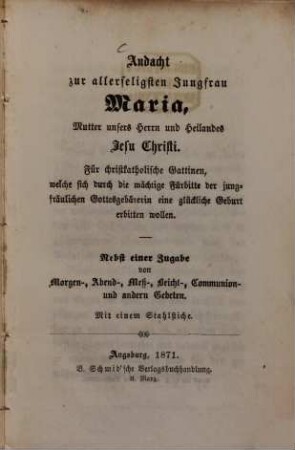 Andacht zur allerseligsten Jungfrau Maria, Mutter unsers Herrn und Heilandes Jesu Christi : für christkatholische Gattinnen, welche sich durch die mächtige Fürbitte der jungfräulichen Gottesgebärerin eine glückliche Geburt erbitten wollen ; nebst einer Zugabe von Morgen-, Abend-, Meß-, Beicht-, Communion- und andern Gebeten